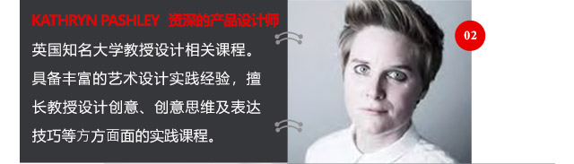 KATHRYN PASHLEY資深的產品設計師英國知名大學教授設計相關課程。具備豐富的藝術設計實踐經驗，擅長教授設計創(chuàng)意、創(chuàng)意思維及表達技巧等方方面面的實踐課程。